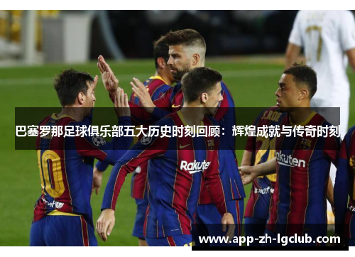 巴塞罗那足球俱乐部五大历史时刻回顾：辉煌成就与传奇时刻
