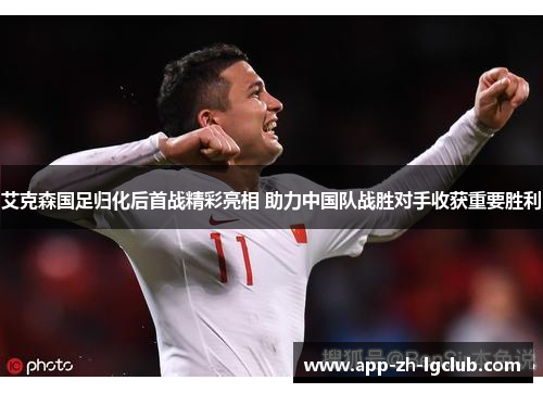艾克森国足归化后首战精彩亮相 助力中国队战胜对手收获重要胜利